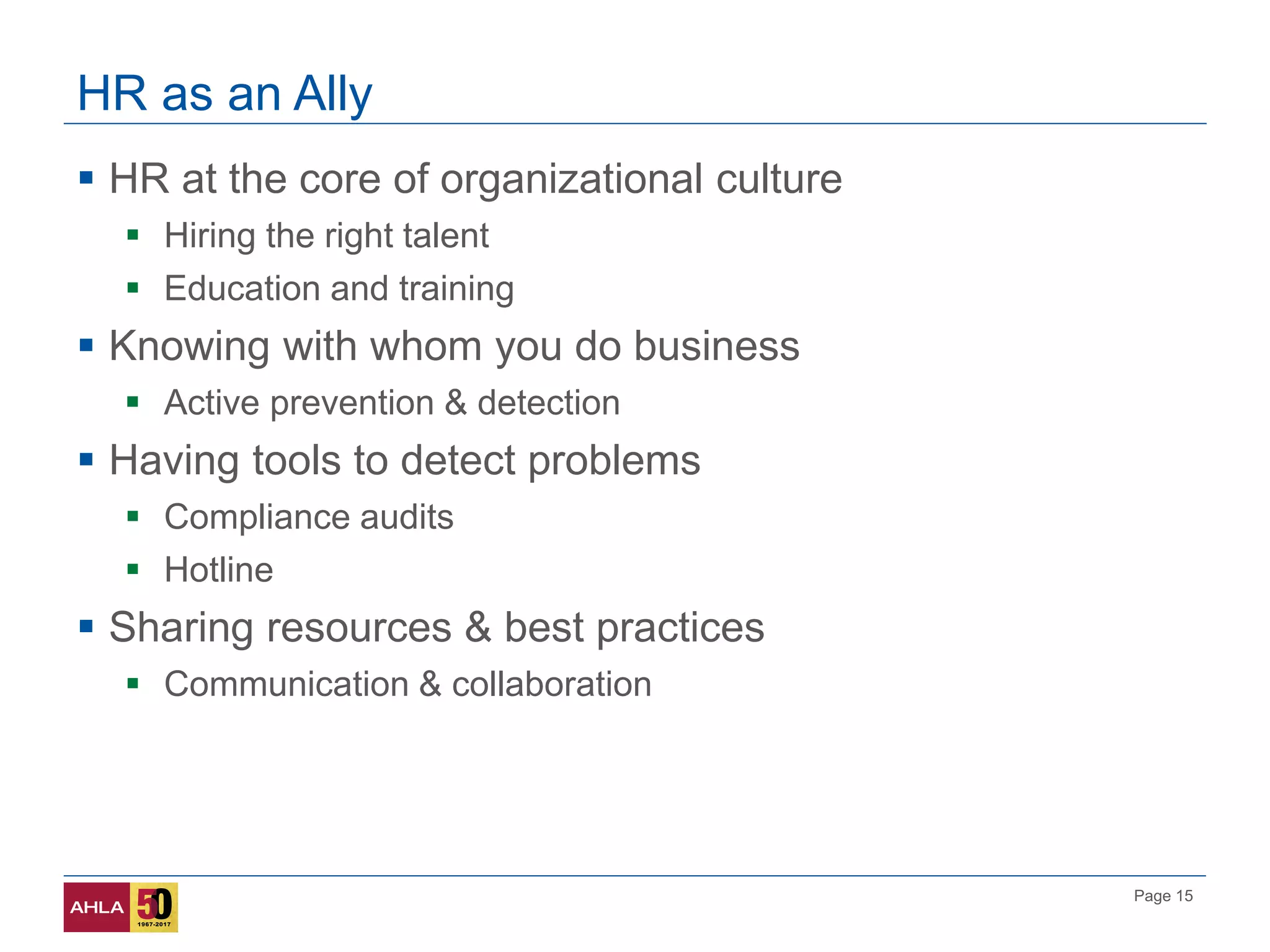 Page 15
HR as an Ally
 HR at the core of organizational culture
 Hiring the right talent
 Education and training
 Knowing with whom you do business
 Active prevention & detection
 Having tools to detect problems
 Compliance audits
 Hotline
 Sharing resources & best practices
 Communication & collaboration
 