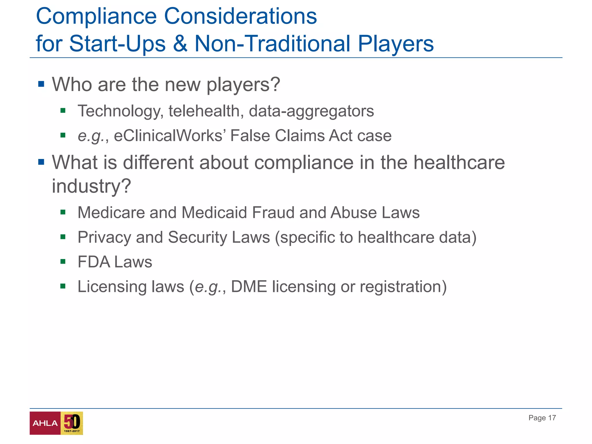 Page 17
Compliance Considerations
for Start-Ups & Non-Traditional Players
 Who are the new players?
 Technology, telehealth, data-aggregators
 e.g., eClinicalWorks’ False Claims Act case
 What is different about compliance in the healthcare
industry?
 Medicare and Medicaid Fraud and Abuse Laws
 Privacy and Security Laws (specific to healthcare data)
 FDA Laws
 Licensing laws (e.g., DME licensing or registration)
 