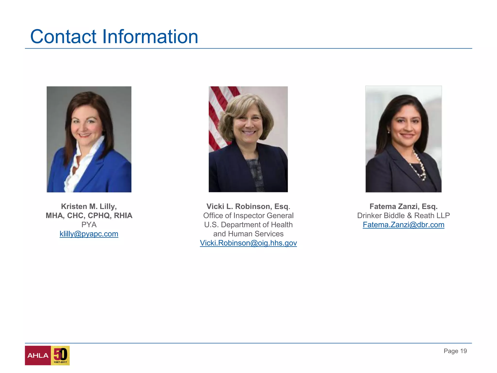 Page 19
Contact Information
Kristen M. Lilly,
MHA, CHC, CPHQ, RHIA
PYA
klilly@pyapc.com
Fatema Zanzi, Esq.
Drinker Biddle & Reath LLP
Fatema.Zanzi@dbr.com
Vicki L. Robinson, Esq.
Office of Inspector General
U.S. Department of Health
and Human Services
Vicki.Robinson@oig.hhs.gov
 