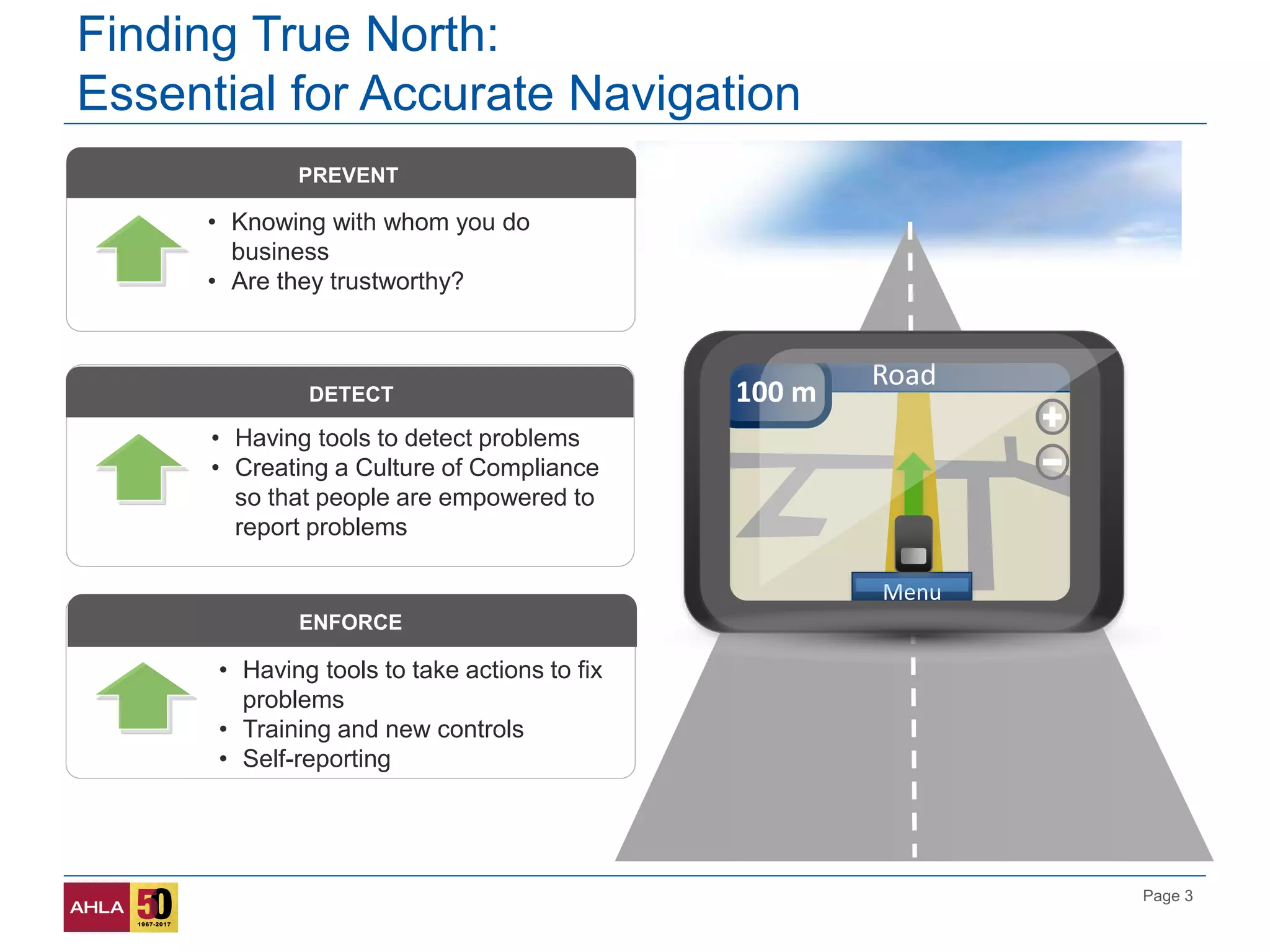 Page 3
Road
100 m
Menu
PREVENT
• Knowing with whom you do
business
• Are they trustworthy?
DETECT
• Having tools to detect problems
• Creating a Culture of Compliance
so that people are empowered to
report problems
ENFORCE
• Having tools to take actions to fix
problems
• Training and new controls
• Self-reporting
Finding True North:
Essential for Accurate Navigation
 