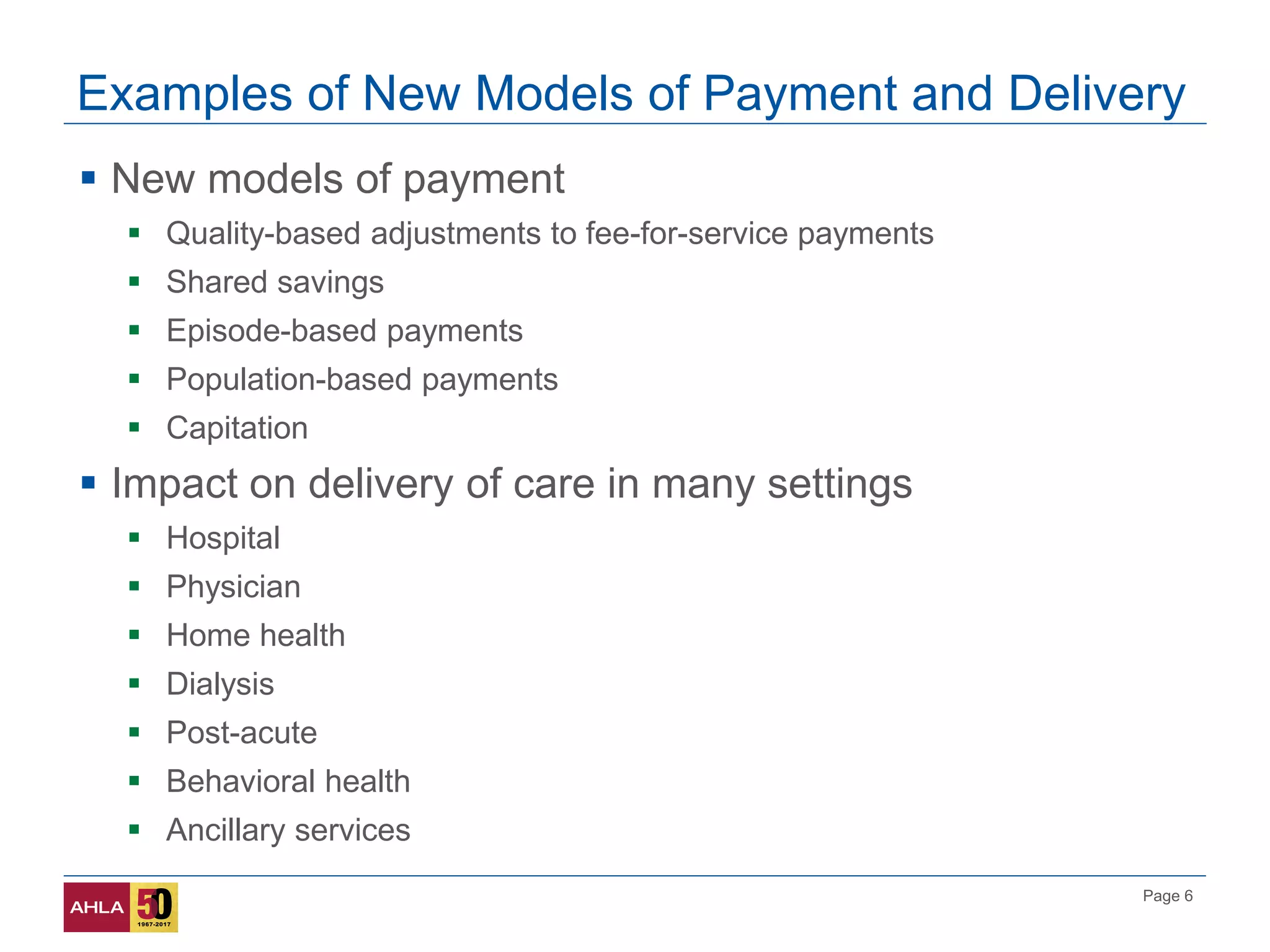 Page 6
Examples of New Models of Payment and Delivery
 New models of payment
 Quality-based adjustments to fee-for-service payments
 Shared savings
 Episode-based payments
 Population-based payments
 Capitation
 Impact on delivery of care in many settings
 Hospital
 Physician
 Home health
 Dialysis
 Post-acute
 Behavioral health
 Ancillary services
 
