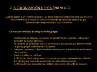 2. A COLONIZACIÓN GREGA (VIII-VI a.C)
Cales eran os motivos da emigración dos gregos?
A colonización é un fenómeno polo cal un pobo organiza expedicións para establecerse
noutro territorio e fundar un novo asentamento denominado colonia no que
normalmente se reproducen as súas costumes.
- Insuficiencia de recursos necesarios no seu territorio (orografía e clima que
dificultan as tarefas agrícolas)
- O aumento de poboación xunto a unha inxusta distribución das terras orixinan
o que os gregos chamaron falta de terras.
- Intereses comerciais. Obtención de materias primas e fomento do intercambio
de produtos
- Razóns xurídicas e políticas
1. Os homes libres podían converterse en escravos se non pagaban as débedas
2. Exiliados que fuxían da persecución das autoridades da polis
3. Refuxiados que escapaban das cidades ante unha conquista ou invasión
 