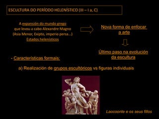 ESCULTURA DO PERÍODO HELENÍSTICO (III – I a, C)
A expansión do mundo grego
que levou a cabo Alexandre Magno
(Asia Menor, Exipto, imperio persa...)
Estados helenísticos
Último paso na evolución
da escultura
Nova forma de enfocar
a arte
- Características formais:
a) Realización de grupos escultóricos vs figuras individuais
Laocoonte e os seus fillos
 