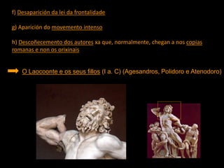 f) Desaparición da lei da frontalidade
g) Aparición do movemento intenso
h) Descoñecemento dos autores xa que, normalmente, chegan a nos copias
romanas e non os orixinais
O Laocoonte e os seus fillos (I a. C) (Agesandros, Polidoro e Atenodoro)
 