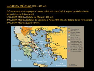 GUERRAS MÉDICAS (500 – 479 a.C)
Enfrontamentos entre gregos e persas, coñecidas como médicas pola procedencia dos
persas (zona de Asia central)
1ª GUERRA MÉDICA (Batalla de Maratón 490 a.C)
2ª GUERRA MÉDICA (Batallas de Salamina e Platea 480-490 a.C; Batalla de las Termópilas)
3ª GUERRA MÉDICA (Liga de Delos)
 