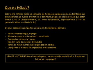 Que é a Hélade?
Este termo refírese tanto ao conxunto de helenos ou gregos como ao territorio que
eles habitaron (o núcleo orixinario é a península grega e as costas de Asia que están
fronte a ela e, posteriormente, as zonas colonizadas, especialmente o sur da
península itálica e a illa de Sicilia)
Os seus habitantes comparten unha serie de elementos comúns:
- Falan a mesma lingua, o grego
- Séntense membros da mesma comunidade
- Comparten modos de pensar
- Renden culto ás mesmas divindades
- Teñen os mesmos modos de organización política
- Comparten a maneira de expresarse artisticamente
HÉLADE = ECÚMENE (terra habitada polos que se consideran civilizados, fronte aos
bárbaros, non gregos)
 