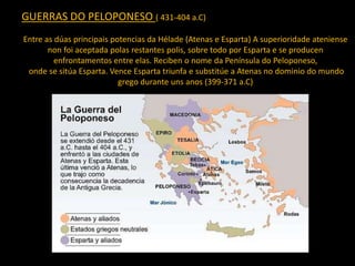 GUERRAS DO PELOPONESO ( 431-404 a.C)
Entre as dúas principais potencias da Hélade (Atenas e Esparta) A superioridade ateniense
non foi aceptada polas restantes polis, sobre todo por Esparta e se producen
enfrontamentos entre elas. Reciben o nome da Península do Peloponeso,
onde se sitúa Esparta. Vence Esparta triunfa e substitúe a Atenas no dominio do mundo
grego durante uns anos (399-371 a.C)
 