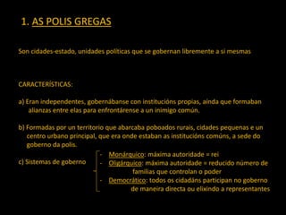 1. AS POLIS GREGAS
Son cidades-estado, unidades políticas que se gobernan libremente a si mesmas
CARACTERÍSTICAS:
a) Eran independentes, gobernábanse con institucións propias, aínda que formaban
alianzas entre elas para enfrontárense a un inimigo común.
b) Formadas por un territorio que abarcaba poboados rurais, cidades pequenas e un
centro urbano principal, que era onde estaban as institucións comúns, a sede do
goberno da polis.
c) Sistemas de goberno
- Monárquico: máxima autoridade = rei
- Oligárquico: máxima autoridade = reducido número de
familias que controlan o poder
- Democrático: todos os cidadáns participan no goberno
de maneira directa ou elixindo a representantes
 