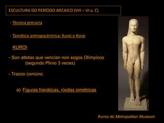 ESCULTURA DO PERÍODO ARCAICO (VIII – VI a. C)
- Técnica precaria
- Temática antropocéntrica: Kuroi e Korai
KUROI
- Son atletas que vencían non xogos Olímpicos
(segundo Plinio 3 veces)
- Trazos comúns:
a) Figuras hieráticas, ríxidas simétricas
Kuros do Metropolitan Museum
 