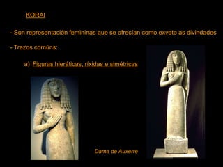 KORAI
- Son representación femininas que se ofrecían como exvoto as divindades
- Trazos comúns:
a) Figuras hieráticas, ríxidas e simétricas
Dama de Auxerre
 