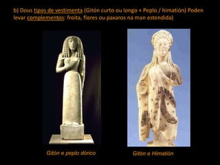 b) Dous tipos de vestimenta (Gitón curto ou longo + Peplo / himatión) Poden
levar complementos: froita, flores ou paxaros na man estendida)
Gitón e peplo dórico Gitón e Himatión
 