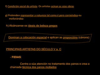 f) Condición social do artista. Os artistas asinan as súas obras
g) Pretenden representar a natureza tal como é pero corrixíndoa ou
mellorándoa
h) Alcánzanse os ideais de beleza gregos
Dominan a colocación espacial e aplican as proporcións (cánons)
PRINCIPAIS ARTISTAS DO SÉCULO V a. C
- FIDIAS:
Centra a súa atención no tratamento dos panos e crea a
chamada técnica dos panos mollados
 