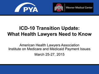 Page 0March 25-27, 2015
Prepared for AHLA – Institute on Medicare and Medicaid Payment Issues
American Health Lawyers Association
Institute on Medicare and Medicaid Payment Issues
March 25-27, 2015
ICD-10 Transition Update:
What Health Lawyers Need to Know
 