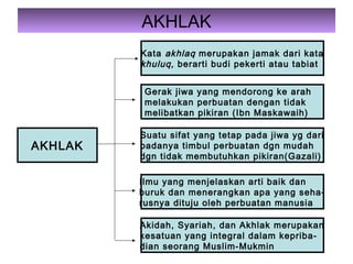 AKHLAK
AKHLAK
Kata akhlaq merupakan jamak dari kata
khuluq, berarti budi pekerti atau tabiat
Gerak jiwa yang mendorong ke arah
melakukan perbuatan dengan tidak
melibatkan pikiran (Ibn Maskawaih)
Suatu sifat yang tetap pada jiwa yg dari
padanya timbul perbuatan dgn mudah
dgn tidak membutuhkan pikiran(Gazali)
Ilmu yang menjelaskan arti baik dan
buruk dan menerangkan apa yang seha-
rusnya dituju oleh perbuatan manusia
Akidah, Syariah, dan Akhlak merupakan
kesatuan yang integral dalam kepriba-
dian seorang Muslim-Mukmin
 