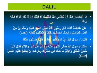 DALIL
• ‫هي‬ُ ‫َي‬ ‫ن‬َّ‫ه‬‫إ‬ِ‫ّن‬‫ف‬َ‫إ‬ ‫هي‬ُ ‫َي‬‫رها‬َ‫إ‬ ‫ت‬َ‫إ‬ ‫ني‬ْ ‫ت‬ ‫ك‬ُ ‫َي‬‫ت‬َ‫إ‬ ‫لي‬َ‫إ‬  ‫ني‬ْ ‫ت‬ ‫إ‬ِ‫ّن‬ ‫ي‬‫ك‬َ‫إ‬ ‫ن‬َّ‫ه‬‫إ‬ِ‫ّن‬‫ف‬َ‫إ‬ ‫هي‬ُ ‫َي‬‫رها‬َ‫إ‬ ‫ت‬َ‫إ‬ ‫كي‬َ‫إ‬ ‫ن‬َّ‫ه‬‫أ‬َ‫إ‬‫ك‬َ‫إ‬  ‫للي‬َّ‫ه‬َ‫إ‬ ‫ش ىي ها‬َ‫إ‬ ‫خ‬ْ ‫ت‬ ‫ت‬َ‫إ‬ ‫ني‬ْ ‫ت‬ ‫أ‬َ‫إ‬ ‫لي‬َ‫إ‬ ‫قلا‬َ‫إ‬ ‫ني‬ُ ‫َي‬ ‫سلا‬َ‫إ‬ ‫ح‬ْ ‫ت‬ ‫ل‬ْ ‫ت‬ِ‫ّن‬ ‫ملاي ها‬َ‫إ‬
‫ك‬َ‫إ‬ ‫رها‬َ‫إ‬ ‫ي‬َ‫إ‬
• ‫ي‬ ‫ني‬ْ ‫ت‬ ‫م‬ِ‫ّن‬  ‫ني‬َّ‫ه‬ ‫إ‬ِ‫ّن‬ ‫ي‬‫م‬َ‫إ‬ ‫ل‬َّ‫ه‬‫س‬َ‫إ‬ ‫و‬َ‫إ‬  ‫هي‬ِ‫ّن‬ ‫ي‬ْ ‫ت‬‫ل‬َ‫إ‬‫ع‬َ‫إ‬  ‫ل مهمي‬َّ‫ه‬‫ل‬‫ل ىي ها‬َّ‫ه‬‫ص‬َ‫إ‬  ‫للي‬َّ‫ه‬ِ‫ّن‬ ‫لي ها‬ُ ‫َي‬ ‫سلو‬ُ ‫َي‬ ‫ر‬َ‫إ‬  ‫لي‬َ‫إ‬ ‫قلا‬َ‫إ‬ ‫تي‬ْ ‫ت‬ ‫ل‬َ‫إ‬‫قلا‬َ‫إ‬ ‫ةي‬َ‫إ‬ ‫ش‬َ‫إ‬ ‫ئ‬ِ‫ّن‬‫علا‬َ‫إ‬  ‫ني‬ْ ‫ت‬ ‫ع‬َ‫إ‬
(‫هي )هاحمد‬ِ‫ّن‬ ‫ل‬ِ‫ّن‬‫ه‬ْ ‫ت‬ ‫أ‬َ‫إ‬‫ب‬ِ‫ّن‬ ‫مي‬ْ ‫ت‬ ‫ مه‬ُ ‫َي‬ ‫ف‬َ‫إ‬‫ط‬َ‫إ‬ ‫ل‬ْ ‫ت‬‫أ‬َ‫إ‬‫و‬َ‫إ‬  ‫قلاي‬ً‫ ا‬‫ل‬ُ ‫َي‬‫خ‬ُ ‫َي‬  ‫مي‬ْ ‫ت‬ ‫ مه‬ُ ‫َي‬ ‫ن‬َ‫إ‬‫س‬َ‫إ‬ ‫ح‬ْ ‫ت‬ ‫أ‬َ‫إ‬ ‫نلاي‬ً‫ ا‬‫ملا‬َ‫إ‬ ‫إي‬ِ‫ّن‬ ‫ي‬‫ن‬َ‫إ‬ ‫ني‬ِ‫ّن‬‫م‬ِ‫ّن‬ ‫ؤ‬ْ ‫ت‬ ‫م‬ُ ‫َي‬ ‫ل‬ْ ‫ت‬‫لي ها‬ِ‫ّن‬ ‫م‬َ‫إ‬ ‫ك‬ْ ‫ت‬ ‫أ‬َ‫إ‬
• ‫قلاي‬ً‫ ا‬‫ل‬ُ ‫َي‬‫خ‬ُ ‫َي‬  ‫مي‬ْ ‫ت‬ ‫ مه‬ُ ‫َي‬ ‫ن‬ُ ‫َي‬‫س‬َ‫إ‬ ‫ح‬ْ ‫ت‬ ‫أ‬َ‫إ‬ ‫لي‬َ‫إ‬ ‫قلا‬َ‫إ‬ ‫لي‬ُ ‫َي‬ ‫ض‬َ‫إ‬ ‫ف‬ْ ‫ت‬‫أ‬َ‫إ‬ ‫ني‬َ‫إ‬ ‫ني‬ِ‫ّن‬‫م‬ِ‫ّن‬ ‫ؤ‬ْ ‫ت‬ ‫م‬ُ ‫َي‬ ‫ل‬ْ ‫ت‬‫يي ها‬ُّ  ‫أ‬َ‫إ‬ ‫للي‬َّ‫ه‬ِ‫ّن‬ ‫لي ها‬َ‫إ‬ ‫سلو‬ُ ‫َي‬ ‫ر‬َ‫إ‬  ‫يلاي‬َ‫إ‬ ‫لي‬َ‫إ‬ ‫قلا‬َ‫إ‬
• ‫ري‬ُّ  ‫ب‬ِ‫ّن‬‫ل‬ْ ‫ت‬‫لي ها‬َ‫إ‬ ‫قلا‬َ‫إ‬‫ف‬َ‫إ‬ ‫مي‬ِ‫ّن‬ ‫ث‬ْ ‫ت‬‫ل‬ْ ‫ت‬ِ‫ّن‬ ‫وها‬َ‫إ‬  ‫ري‬ِّ  ‫ب‬ِ‫ّن‬‫ل‬ْ ‫ت‬‫ني ها‬ِ‫ّن‬ ‫ع‬َ‫إ‬  ‫مي‬َ‫إ‬ ‫ل‬َّ‫ه‬‫س‬َ‫إ‬ ‫و‬َ‫إ‬  ‫هي‬ِ‫ّن‬ ‫ي‬ْ ‫ت‬‫ل‬َ‫إ‬‫ع‬َ‫إ‬  ‫ل مهمي‬َّ‫ه‬‫ل‬‫ل ىي ها‬َّ‫ه‬‫ص‬َ‫إ‬  ‫للي‬َّ‫ه‬ِ‫ّن‬ ‫لي ها‬َ‫إ‬ ‫سلو‬ُ ‫َي‬ ‫ر‬َ‫إ‬  ‫تي‬ُ ‫َي‬ ‫ل‬ْ ‫ت‬‫أ‬َ‫إ‬‫س‬َ‫إ‬
 ‫سي‬ُ ‫َي‬ ‫نلا‬َّ‫ه‬‫هي هال‬ِ‫ّن‬ ‫ي‬ْ ‫ت‬‫ل‬َ‫إ‬‫ع‬َ‫إ‬  ‫عي‬َ‫إ‬ ‫ل‬ِ‫ّن‬‫ط‬َّ‫ه‬ ‫ي‬َ‫إ‬ ‫ني‬ْ ‫ت‬ ‫أ‬َ‫إ‬ ‫تي‬َ‫إ‬ ‫ه‬ْ ‫ت‬ ‫ر‬ِ‫ّن‬ ‫ك‬َ‫إ‬ ‫و‬َ‫إ‬  ‫كي‬َ‫إ‬ ‫ر‬ِ‫ّن‬ ‫د‬ْ ‫ت‬ ‫ص‬َ‫إ‬  ‫ف يي‬ِ‫ّن‬ ‫كي‬َ‫إ‬ ‫حلا‬َ‫إ‬  ‫ملاي‬َ‫إ‬  ‫مي‬ُ ‫َي‬ ‫ث‬ْ ‫ت‬‫ل‬ْ ‫ت‬ِ‫ّن‬ ‫وها‬َ‫إ‬  ‫قي‬ِ‫ّن‬ ‫ل‬ُ ‫َي‬‫خ‬ُ ‫َي‬ ‫ل‬ْ ‫ت‬‫ني ها‬ُ ‫َي‬ ‫س‬ْ ‫ت‬ ‫ح‬ُ ‫َي‬
(‫)مسلم‬
 