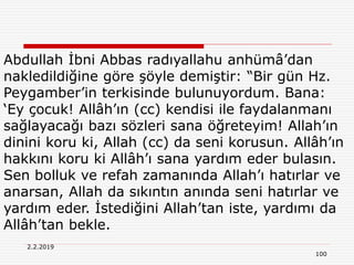 2.2.2019
100
Abdullah İbni Abbas radıyallahu anhümâ’dan
nakledildiğine göre şöyle demiştir: “Bir gün Hz.
Peygamber’in terkisinde bulunuyordum. Bana:
‘Ey çocuk! Allâh’ın (cc) kendisi ile faydalanmanı
sağlayacağı bazı sözleri sana öğreteyim! Allah’ın
dinini koru ki, Allah (cc) da seni korusun. Allâh’ın
hakkını koru ki Allâh’ı sana yardım eder bulasın.
Sen bolluk ve refah zamanında Allah’ı hatırlar ve
anarsan, Allah da sıkıntın anında seni hatırlar ve
yardım eder. İstediğini Allah’tan iste, yardımı da
Allâh’tan bekle.
 