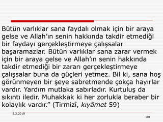 2.2.2019
101
Bütün varlıklar sana faydalı olmak için bir araya
gelse ve Allah’ın senin hakkında takdir etmediği
bir faydayı gerçekleştirmeye çalışsalar
başaramazlar. Bütün varlıklar sana zarar vermek
için bir araya gelse ve Allah’ın senin hakkında
takdir etmediği bir zararı gerçekleştirmeye
çalışsalar buna da güçleri yetmez. Bil ki, sana hoş
görünmeyen bir şeye sabretmende çokça hayırlar
vardır. Yardım mutlaka sabırladır. Kurtuluş da
sıkıntı iledir. Muhakkak ki her zorlukla beraber bir
kolaylık vardır.” (Tirmizî, kıyâmet 59)
 