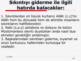 2.2.2019
102
Sıkıntıyı giderme ile ilgili
hatırda kalacaklar:
1. Sıkıntılardan en büyük kurtarıcı Allâh (c.c)’tır.
Allâh hem bu dünyada hem de ahirette insanların
sıkıntılarını hafifletecektir.
2. Nebi (s.a.s) ashabına ve dolayısı ile bütün
Müslümanlara sıkıntı duydukları anda nasıl dua
etmeleri gerektiğin anlatmıştır.
3. Başkalarındaki sıkıntıları giderme, kıyamet ve
onun korkutucu hallerinden kurtuluşa bir
vesiledir.
 