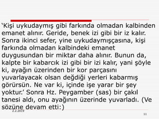 11
2.2.2019
‘Kişi uykudaymış gibi farkında olmadan kalbinden
emanet alınır. Geride, benek izi gibi bir iz kalır.
Sonra ikinci sefer, yine uykudaymışçasına, kişi
farkında olmadan kalbindeki emanet
duygusundan bir miktar daha alınır. Bunun da,
kalpte bir kabarcık izi gibi bir izi kalır, yani şöyle
ki, ayağın üzerinden bir kor parçasını
yuvarlayacak olsan değdiği yerleri kabarmış
görürsün. Ne var ki, içinde işe yarar bir şey
yoktur.’ Sonra Hz. Peygamber (sas) bir çakıl
tanesi aldı, onu ayağının üzerinde yuvarladı. (Ve
sözüne devam etti:)
 
