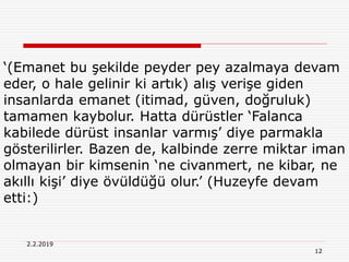 12
2.2.2019
‘(Emanet bu şekilde peyder pey azalmaya devam
eder, o hale gelinir ki artık) alış verişe giden
insanlarda emanet (itimad, güven, doğruluk)
tamamen kaybolur. Hatta dürüstler ‘Falanca
kabilede dürüst insanlar varmış’ diye parmakla
gösterilirler. Bazen de, kalbinde zerre miktar iman
olmayan bir kimsenin ‘ne civanmert, ne kibar, ne
akıllı kişi’ diye övüldüğü olur.’ (Huzeyfe devam
etti:)
 