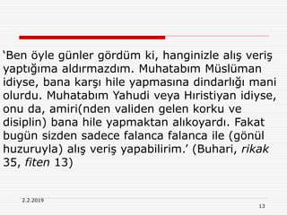 13
2.2.2019
‘Ben öyle günler gördüm ki, hanginizle alış veriş
yaptığıma aldırmazdım. Muhatabım Müslüman
idiyse, bana karşı hile yapmasına dindarlığı mani
olurdu. Muhatabım Yahudi veya Hıristiyan idiyse,
onu da, amiri(nden validen gelen korku ve
disiplin) bana hile yapmaktan alıkoyardı. Fakat
bugün sizden sadece falanca falanca ile (gönül
huzuruyla) alış veriş yapabilirim.’ (Buhari, rikak
35, fiten 13)
 