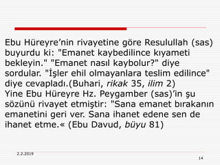14
2.2.2019
Ebu Hüreyre’nin rivayetine göre Resulullah (sas)
buyurdu ki: "Emanet kaybedilince kıyameti
bekleyin." "Emanet nasıl kaybolur?" diye
sordular. "İşler ehil olmayanlara teslim edilince"
diye cevapladı.(Buhari, rikak 35, ilim 2)
Yine Ebu Hüreyre Hz. Peygamber (sas)’in şu
sözünü rivayet etmiştir: "Sana emanet bırakanın
emanetini geri ver. Sana ihanet edene sen de
ihanet etme.« (Ebu Davud, büyu 81)
 
