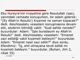 16
2.2.2019
Ebu Hureyre’nin rivayetine göre Resulullah (sas),
yanındaki cemaate konuşurken, bir adam gelerek:
"(Ey Allah’ın Resulü!) Kıyamet ne zaman kopacak?"
dedi. Aleyhissalatu vesselam konuşmasına devam
etti, sözlerini bitirdiği vakit: "Sual sahibi nerede?"
buyurdular: Adam: "İşte buradayım ey Allah’ın
Resulü!" dedi. Aleyhissalatu vesselam: "Emanet
zayi edildiği vakit kıyameti bekleyin!" buyurdular.
Adam: "Emanet nasıl zayi edilir?" diye sordu.
Efendimiz: "İş, ehil olmayana tevdi edildi mi
kıyameti bekleyin." buyurdular. (Buhari, ilim 2,
rikak 35)
 