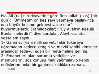 17
2.2.2019
Hz. Ali (r.a)’nin rivayetine göre Resulullah (sas) (bir
gün): "Ümmetim on beş şeyi yapmaya başlayınca
ona büyük belanın gelmesi vacip olur"
buyurmuşlardı. (Yanındakiler): "Ey Allah’ın Resulü!
Bunlar nelerdir?" diye sordular. Aleyhissalatu
vesselam saydı:
1- Ganimet (yani milli servet, fakir fukaraya
uğramadan sadece zengin ve mevki sahibi kimseler
arasında) tedavül eden bir meta haline gelirse.
2- Emanetleri alan sorumlu yetkililer ve
memurların, söz konusu malı yağmalayıp kendi
nefislerine helal bir ganimet kıldıkları zaman.
 