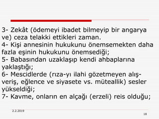18
2.2.2019
3- Zekât (ödemeyi ibadet bilmeyip bir angarya
ve) ceza telakki ettikleri zaman.
4- Kişi annesinin hukukunu önemsemekten daha
fazla eşinin hukukunu önemsediği;
5- Babasından uzaklaşıp kendi ahbaplarına
yaklaştığı;
6- Mescidlerde (rıza-yı ilahi gözetmeyen alış-
veriş, eğlence ve siyasete vs. müteallik) sesler
yükseldiği;
7- Kavme, onların en alçağı (erzeli) reis olduğu;
 