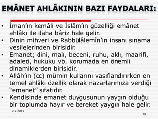 20
2.2.2019
• İman’ın kemâli ve İslâm’ın güzelliği emânet
ahlâkı ile daha bâriz hale gelir.
• Dinin mihveri ve Rabbülâlemîn’in insanı sınama
vesilelerinden birisidir.
• Emanet; dini, malı, bedeni, ruhu, aklı, maarifi,
adaleti, hukuku vb. korumada en önemli
dinamiklerden birisidir.
• Allâh’ın (cc) mümin kullarını vasıflandırırken en
temel ahlâki özellik olarak nazarlarımıza verdiği
“emanet” sıfatıdır.
• Kendisinde emanet duygusunun yaygın olduğu
bir toplumda hayır ve bereket yaygın hale gelir.
 