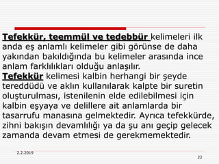 22
2.2.2019
Tefekkür, teemmül ve tedebbür kelimeleri ilk
anda eş anlamlı kelimeler gibi görünse de daha
yakından bakıldığında bu kelimeler arasında ince
anlam farklılıkları olduğu anlaşılır.
Tefekkür kelimesi kalbin herhangi bir şeyde
tereddüdü ve aklın kullanılarak kalpte bir suretin
oluşturulması, istenilenin elde edilebilmesi için
kalbin eşyaya ve delillere ait anlamlarda bir
tasarrufu manasına gelmektedir. Ayrıca tefekkürde,
zihni bakışın devamlılığı ya da şu anı geçip gelecek
zamanda devam etmesi de gerekmemektedir.
 