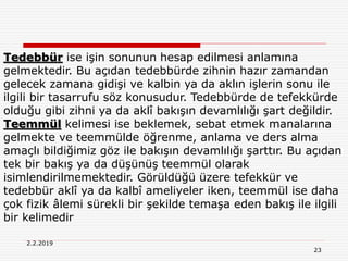 23
2.2.2019
Tedebbür ise işin sonunun hesap edilmesi anlamına
gelmektedir. Bu açıdan tedebbürde zihnin hazır zamandan
gelecek zamana gidişi ve kalbin ya da aklın işlerin sonu ile
ilgili bir tasarrufu söz konusudur. Tedebbürde de tefekkürde
olduğu gibi zihni ya da aklî bakışın devamlılığı şart değildir.
Teemmül kelimesi ise beklemek, sebat etmek manalarına
gelmekte ve teemmülde öğrenme, anlama ve ders alma
amaçlı bildiğimiz göz ile bakışın devamlılığı şarttır. Bu açıdan
tek bir bakış ya da düşünüş teemmül olarak
isimlendirilmemektedir. Görüldüğü üzere tefekkür ve
tedebbür aklî ya da kalbî ameliyeler iken, teemmül ise daha
çok fizik âlemi sürekli bir şekilde temaşa eden bakış ile ilgili
bir kelimedir
 