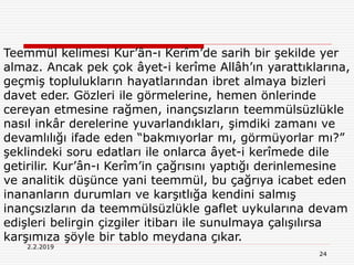 24
2.2.2019
Teemmül kelimesi Kur’ân-ı Kerîm’de sarih bir şekilde yer
almaz. Ancak pek çok âyet-i kerîme Allâh’ın yarattıklarına,
geçmiş toplulukların hayatlarından ibret almaya bizleri
davet eder. Gözleri ile görmelerine, hemen önlerinde
cereyan etmesine rağmen, inançsızların teemmülsüzlükle
nasıl inkâr derelerine yuvarlandıkları, şimdiki zamanı ve
devamlılığı ifade eden “bakmıyorlar mı, görmüyorlar mı?”
şeklindeki soru edatları ile onlarca âyet-i kerîmede dile
getirilir. Kur’ân-ı Kerîm’in çağrısını yaptığı derinlemesine
ve analitik düşünce yani teemmül, bu çağrıya icabet eden
inananların durumları ve karşıtlığa kendini salmış
inançsızların da teemmülsüzlükle gaflet uykularına devam
edişleri belirgin çizgiler itibarı ile sunulmaya çalışılırsa
karşımıza şöyle bir tablo meydana çıkar.
 