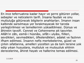 25
2.2.2019
En ince teferruatına kadar hayır ve şerre götüren yollar,
sebepler ve neticelerin tarifi. İnsana faydalı ve onu
mutluluğa götürecek bilgilerin anahtarları. İmanın insan
kalbinde sarsılmaya yer bırakmayacak bir tarzda
yerleştirilmesi ve temellerinin yükseltilmesi. Dünya ve
âhiretin tavsifi. Cennet ve Cehenneme ait tasvirler.
Allâh’ın zâtı, esmâ-i hüsnâsı, sıfât-ı ulyâsı, fiilleri,
sevdikleri, sevmedikleri, öfkelendikleri, adalet ve fazlının
ifham edilmesi. İnsanın nefis mertebelerine, güzel ve
çirkin sıfatlarına, amelleri yücelten ya da tam tersine yok
edip yıkan hususlara, mutluluk ve mutsuzluk ehlinin
derecelerine, âhiret hayatı ve hallerine temas edilmesi.
 