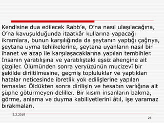 26
2.2.2019
Kendisine dua edilecek Rabb’e, O’na nasıl ulaşılacağına,
O’na kavuşulduğunda itaatkâr kullarına yapacağı
ikramlara, bunun karşılığında da şeytanın yaptığı çağrıya,
şeytana uyma tehlikelerine, şeytana uyanların nasıl bir
ihanet ve azap ile karşılaşacaklarına yapılan tembihler.
İnsanın yaratılışına ve yaratılıştaki eşsiz ahengine ait
çizgiler. Ölümünden sonra yeryüzünün mucizevî bir
şekilde diriltilmesine, geçmiş topluluklar ve yaptıkları
hatalar neticesinde ibretlik yok edilişlerine yapılan
temaslar. Öldükten sonra dirilişin ve hesabın varlığına ait
şüphe götürmeyen deliller. Bir kısım insanların bakma,
görme, anlama ve duyma kabiliyetlerini âtıl, işe yaramaz
bırakmaları.
 