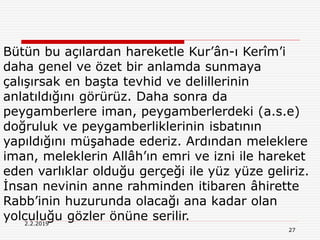 27
2.2.2019
Bütün bu açılardan hareketle Kur’ân-ı Kerîm’i
daha genel ve özet bir anlamda sunmaya
çalışırsak en başta tevhid ve delillerinin
anlatıldığını görürüz. Daha sonra da
peygamberlere iman, peygamberlerdeki (a.s.e)
doğruluk ve peygamberliklerinin isbatının
yapıldığını müşahade ederiz. Ardından meleklere
iman, meleklerin Allâh’ın emri ve izni ile hareket
eden varlıklar olduğu gerçeği ile yüz yüze geliriz.
İnsan nevinin anne rahminden itibaren âhirette
Rabb’inin huzurunda olacağı ana kadar olan
yolculuğu gözler önüne serilir.
 