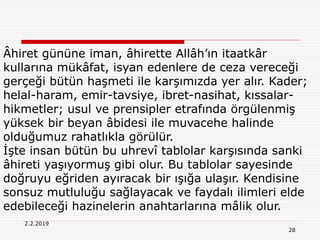 28
2.2.2019
Âhiret gününe iman, âhirette Allâh’ın itaatkâr
kullarına mükâfat, isyan edenlere de ceza vereceği
gerçeği bütün haşmeti ile karşımızda yer alır. Kader;
helal-haram, emir-tavsiye, ibret-nasihat, kıssalar-
hikmetler; usul ve prensipler etrafında örgülenmiş
yüksek bir beyan âbidesi ile muvacehe halinde
olduğumuz rahatlıkla görülür.
İşte insan bütün bu uhrevî tablolar karşısında sanki
âhireti yaşıyormuş gibi olur. Bu tablolar sayesinde
doğruyu eğriden ayıracak bir ışığa ulaşır. Kendisine
sonsuz mutluluğu sağlayacak ve faydalı ilimleri elde
edebileceği hazinelerin anahtarlarına mâlik olur.
 