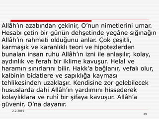 29
2.2.2019
Allâh’ın azabından çekinir, O’nun nimetlerini umar.
Hesabı çetin bir günün dehşetinde yegâne sığınağın
Allâh’ın rahmeti olduğunu anlar. Çok çeşitli,
karmaşık ve karanlıklı teori ve hipotezlerden
bunalan insan ruhu Allâh’ın izni ile anlaşılır, kolay,
aydınlık ve ferah bir iklime kavuşur. Helal ve
haramın sınırlarını bilir. Hakk’a bağlanır, vefalı olur,
kalbinin bidatlere ve sapıklığa kayması
tehlikesinden uzaklaşır. Kendisine zor gelebilecek
hususlarda dahi Allâh’ın yardımını hissederek
kolaylıklara ve ruhî bir şifaya kavuşur. Allâh’a
güvenir, O’na dayanır.
 