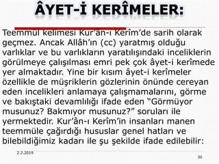 30
2.2.2019
Teemmül kelimesi Kur’ân-ı Kerîm’de sarih olarak
geçmez. Ancak Allâh’ın (cc) yaratmış olduğu
varlıklar ve bu varlıkların yaratılışındaki inceliklerin
görülmeye çalışılması emri pek çok âyet-i kerîmede
yer almaktadır. Yine bir kısım âyet-i kerîmeler
özellikle de müşriklerin gözlerinin önünde cereyan
eden incelikleri anlamaya çalışmamalarını, görme
ve bakıştaki devamlılığı ifade eden “Görmüyor
musunuz? Bakmıyor musunuz?” soruları ile
yermektedir. Kur’ân-ı Kerîm’in insanları manen
teemmüle çağırdığı hususlar genel hatları ve
bilebildiğimiz kadarı ile şu şekilde ifade edilebilir:
 