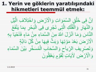 31
2.2.2019
1. Yerin ve göklerin yaratılışındaki
hikmetleri teemmül etmek:
ْ‫ر‬َ ْ‫اَل‬ َ‫و‬ ِ‫ت‬‫ا‬ َ‫و‬ ٰ‫م‬َّ‫س‬‫ال‬ ِ‫ق‬ْ‫َل‬‫خ‬ ‫ى‬ٖ‫ف‬ َّ‫ن‬ِ‫ا‬ِ‫ل‬ْ‫ي‬َّ‫ال‬ ِ‫ف‬ َ‫َل‬ِ‫ت‬ْ‫اخ‬ َ‫و‬ ِ‫ض‬
ٖ‫ر‬ْ‫ج‬َ‫ت‬ ‫ى‬ٖ‫ت‬َّ‫ال‬ ِ‫ك‬ْ‫ل‬ُ‫ف‬ْ‫ال‬ َ‫و‬ ِ‫ار‬َ‫ه‬َّ‫ن‬‫ال‬ َ‫و‬َ‫ف‬ْ‫ن‬َ‫ي‬ ‫ا‬َ‫م‬ِ‫ب‬ ِ‫ر‬ْ‫ح‬َ‫ب‬ْ‫ال‬ ‫ى‬ِ‫ف‬ ‫ى‬ُ‫ع‬
َّ‫س‬‫ال‬ َ‫ن‬ِ‫م‬ ُ ‫ه‬‫اّٰلل‬ َ‫ل‬َ‫ز‬ْ‫ن‬َ‫ا‬ ‫ا‬َ‫م‬ َ‫و‬ َ‫اس‬َّ‫ن‬‫ال‬ِ‫ب‬ ‫ا‬َ‫ي‬ْ‫ح‬َ‫ا‬َ‫ف‬ ٍ‫اء‬َ‫م‬ ْ‫ن‬ِ‫م‬ ِ‫اء‬َ‫م‬ِ‫ه‬
ٖ‫ف‬ َّ‫ث‬َ‫ب‬ َ‫و‬ ‫ا‬َ‫ه‬ِ‫ت‬ ْ‫و‬َ‫م‬ َ‫د‬ْ‫ع‬َ‫ب‬ َ‫ض‬ ْ‫ر‬َ ْ‫اَل‬ٍ‫ة‬َّ‫ب‬‫ا‬َ‫د‬ ِ‫ل‬ُ‫ك‬ ْ‫ن‬ِ‫م‬ ‫ا‬َ‫ه‬‫ي‬
‫ا‬ ِ‫ب‬‫ا‬َ‫ح‬َّ‫س‬‫ال‬ َ‫و‬ ِ‫ح‬َ‫ا‬‫ي‬ ِ‫الر‬ ِ‫يف‬ ٖ‫ر‬ْ‫ص‬َ‫ت‬ َ‫و‬َّ‫س‬‫ال‬ َ‫ْن‬‫ي‬َ‫ب‬ ِ‫ر‬َّ‫خ‬َ‫س‬ُ‫م‬ْ‫ل‬ِ‫اء‬َ‫م‬
ُ‫ل‬ِ‫ق‬ْ‫ع‬َ‫ي‬ ٍ‫م‬ ْ‫و‬َ‫ق‬ِ‫ل‬ ٍ‫ت‬‫ا‬َ‫ي‬ٰ َ‫َل‬ ِ‫ض‬ ْ‫ر‬َ ْ‫اَل‬ َ‫و‬َ‫ون‬
 
