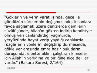2.2.2019
32
“Göklerin ve yerin yaratılışında, gece ile
gündüzün sürelerinin değişmesinde, insanlara
fayda sağlamak üzere denizlerde gemilerin
süzülüşünde, Allah’ın gökten indirip kendisiyle
ölmüş yeri canlandırdığı yağmurda,
yeryüzünde hayat verip yaydığı canlılarda,
rüzgârların yönlerini değiştirip durmasında,
gökle yer arasında emre hazır bulutların
duruşunda, elbette aklını çalıştıran kimseler
için Allah’ın varlığına ve birliğine nice deliller
vardır.” (Bakara Suresi, 2/164)
 
