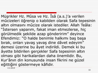 33
2.2.2019
Müşrikler Hz. Mûsa ve Hz. Îsâ (a.s.)’a verilen
mûcizeleri öğrenip o kabilden olarak Safa tepesinin
altın olmasını mûcize olarak istediler. Allah Teâla:
“İstersen yaparım, fakat iman etmezlerse, hiç
görülmedik şekilde azap gönderirim” deyince
Efendimiz: “O halde benimle halkımı baş başa
bırak, onları yavaş yavaş dine dâvet edeyim”
demesi üzerine bu âyet indirildi. Demek ki bu
âyette bildirilen gerçekler Safa tepesinin altın
olması gibi harikalardan daha önemlidir. Bu,
Kur’ânın din konusunda insan fikrini ne güzel
eğittiğini göstermeye kâfidir.
 
