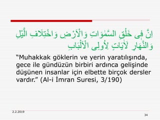 2.2.2019
34
ْ‫ر‬َ ْ‫اَل‬ َ‫و‬ ِ‫ت‬‫ا‬ َ‫و‬ ٰ‫م‬َّ‫س‬‫ال‬ ِ‫ق‬ْ‫َل‬‫خ‬ ‫ى‬ٖ‫ف‬ َّ‫ن‬ِ‫ا‬ِ‫ل‬ْ‫ي‬َّ‫ال‬ ِ‫ف‬ َ‫َل‬ِ‫ت‬ْ‫اخ‬ َ‫و‬ ِ‫ض‬
َ‫ب‬ْ‫ل‬َ ْ‫اَل‬ ‫ى‬ِ‫ل‬‫و‬ُ ِ‫َل‬ ٍ‫ت‬‫ا‬َ‫ي‬ٰ َ‫َل‬ ِ‫ار‬َ‫ه‬َّ‫ن‬‫ال‬ َ‫و‬ِ‫ب‬‫ا‬
“Muhakkak göklerin ve yerin yaratılışında,
gece ile gündüzün birbiri ardınca gelişinde
düşünen insanlar için elbette birçok dersler
vardır.” (Al-i İmran Suresi, 3/190)
 