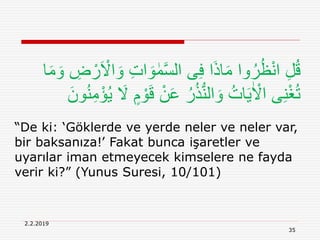 2.2.2019
35
َ‫و‬ ِ‫ت‬‫ا‬ َ‫و‬ ٰ‫م‬َّ‫س‬‫ال‬ ‫ى‬ِ‫ف‬ ‫ا‬َ‫ذ‬‫ا‬َ‫م‬ ‫وا‬ُ‫ر‬ُ‫ظ‬ْ‫ن‬‫ا‬ ِ‫ل‬ُ‫ق‬‫ا‬َ‫م‬ َ‫و‬ ِ‫ض‬ ْ‫ر‬َ ْ‫اَل‬
َ‫ق‬ ْ‫ن‬َ‫ع‬ ُ‫ر‬ُ‫ذ‬ُّ‫ن‬‫ال‬ َ‫و‬ ُ‫ات‬َ‫ي‬ٰ ْ‫اَل‬ ‫ى‬ِ‫ن‬ْ‫غ‬ُ‫ت‬َ‫ون‬ُ‫ن‬ِ‫م‬ْ‫ؤ‬ُ‫ي‬ َ‫َل‬ ٍ‫م‬ ْ‫و‬
“De ki: ‘Göklerde ve yerde neler ve neler var,
bir baksanıza!’ Fakat bunca işaretler ve
uyarılar iman etmeyecek kimselere ne fayda
verir ki?” (Yunus Suresi, 10/101)
 