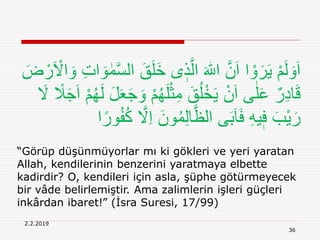 36
2.2.2019
“Görüp düşünmüyorlar mı ki gökleri ve yeri yaratan
Allah, kendilerinin benzerini yaratmaya elbette
kadirdir? O, kendileri için asla, şüphe götürmeyecek
bir vâde belirlemiştir. Ama zalimlerin işleri güçleri
inkârdan ibaret!” (İsra Suresi, 17/99)
َ‫خ‬ ‫ى‬ ٖ‫ذ‬َّ‫ال‬ َ ‫ه‬‫اّٰلل‬ َّ‫ن‬َ‫ا‬ ‫ا‬ ْ‫و‬َ‫ر‬َ‫ي‬ ْ‫م‬َ‫ل‬ َ‫و‬َ‫ا‬َ ْ‫اَل‬ َ‫و‬ ِ‫ت‬‫ا‬ َ‫و‬ ٰ‫م‬َّ‫س‬‫ال‬ َ‫ق‬َ‫ل‬َ‫ض‬ ْ‫ر‬
ُ‫ه‬َ‫ل‬ْ‫ث‬ِ‫م‬ َ‫ق‬ُ‫ل‬ْ‫خ‬َ‫ي‬ ْ‫ن‬َ‫ا‬ ‫ى‬ٰ‫ل‬َ‫ع‬ ٌ‫ر‬ِ‫د‬‫ا‬َ‫ق‬َ‫َل‬ ً‫َل‬َ‫ج‬َ‫ا‬ ْ‫م‬ُ‫ه‬َ‫ل‬ َ‫ل‬َ‫ع‬َ‫ج‬ َ‫و‬ ْ‫م‬
ِ‫ا‬ َ‫ون‬ُ‫م‬ِ‫ل‬‫ا‬َّ‫الظ‬ ‫ى‬َ‫ب‬َ‫ا‬َ‫ف‬ ِ‫ه‬‫ي‬ٖ‫ف‬ َ‫ْب‬‫ي‬َ‫ر‬‫ا‬ً‫ور‬ُ‫ف‬ُ‫ك‬ َّ‫َل‬
 