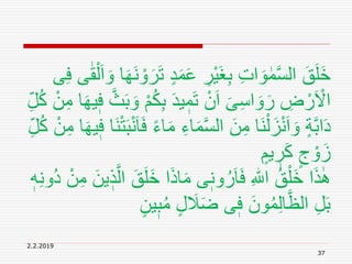 2.2.2019
37
ٍ‫د‬َ‫م‬َ‫ع‬ ِ‫ْر‬‫ي‬َ‫غ‬ِ‫ب‬ ِ‫ت‬‫ا‬ َ‫و‬ ٰ‫م‬َّ‫س‬‫ال‬ َ‫ق‬َ‫ل‬َ‫خ‬ِ‫ف‬ ‫ى‬ٰ‫ق‬ْ‫ل‬َ‫ا‬ َ‫و‬ ‫ا‬َ‫ه‬َ‫ن‬ ْ‫و‬َ‫ر‬َ‫ت‬‫ى‬
ُ‫ك‬ِ‫ب‬ َ‫د‬‫ي‬ ٖ‫م‬َ‫ت‬ ْ‫ن‬َ‫ا‬ َ‫ى‬ِ‫س‬‫ا‬ َ‫و‬َ‫ر‬ ِ‫ض‬ ْ‫ر‬َ ْ‫اَل‬ْ‫ن‬ِ‫م‬ ‫ا‬َ‫ه‬‫ي‬ٖ‫ف‬ َّ‫ث‬َ‫ب‬ َ‫و‬ ْ‫م‬ِ‫ل‬ُ‫ك‬
ِ‫اء‬َ‫م‬َّ‫س‬‫ال‬ َ‫ن‬ِ‫م‬ ‫َا‬‫ن‬ْ‫ل‬َ‫ز‬ْ‫ن‬َ‫ا‬ َ‫و‬ ٍ‫ة‬َّ‫ب‬‫ا‬َ‫د‬َ‫ه‬‫ي‬ٖ‫ف‬ ‫َا‬‫ن‬ْ‫ت‬َ‫ب‬ْ‫ن‬َ‫ا‬َ‫ف‬ ً‫ء‬‫ا‬َ‫م‬ِ‫ل‬ُ‫ك‬ ْ‫ن‬ِ‫م‬ ‫ا‬
ٍ‫يم‬ ٖ‫ر‬َ‫ك‬ ٍ‫ج‬ ْ‫و‬َ‫ز‬
َ‫خ‬ ‫ا‬َ‫ذ‬‫ا‬َ‫م‬ ‫ى‬ٖ‫ون‬ُ‫ر‬َ‫ا‬َ‫ف‬ ِ ‫ه‬‫اّٰلل‬ ُ‫ق‬ْ‫َل‬‫خ‬ ‫ا‬َ‫ذ‬ِٰ‫ُو‬‫د‬ ْ‫ن‬ِ‫م‬ َ‫ين‬ ٖ‫ذ‬َّ‫ال‬ َ‫ق‬َ‫ل‬ٖ‫ه‬ِ‫ن‬
ٖ‫ب‬ُ‫م‬ ٍ‫ل‬ َ‫َل‬َ‫ض‬ ‫ى‬ٖ‫ف‬ َ‫ون‬ُ‫م‬ِ‫ل‬‫ا‬َّ‫الظ‬ ِ‫ل‬َ‫ب‬ٍ‫ين‬
 