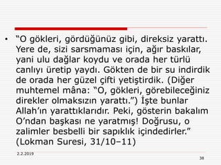 38
2.2.2019
• “O gökleri, gördüğünüz gibi, direksiz yarattı.
Yere de, sizi sarsmaması için, ağır baskılar,
yani ulu dağlar koydu ve orada her türlü
canlıyı üretip yaydı. Gökten de bir su indirdik
de orada her güzel çifti yetiştirdik. (Diğer
muhtemel mâna: “O, gökleri, görebileceğiniz
direkler olmaksızın yarattı.”) İşte bunlar
Allah’ın yarattıklarıdır. Peki, gösterin bakalım
O’ndan başkası ne yaratmış! Doğrusu, o
zalimler besbelli bir sapıklık içindedirler.”
(Lokman Suresi, 31/10–11)
 