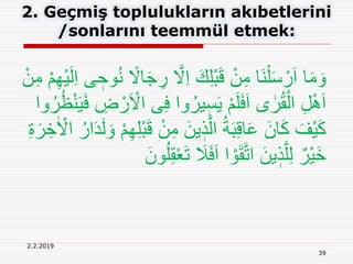 39
2.2.2019
2. Geçmiş toplulukların akıbetlerini
/sonlarını teemmül etmek:
َّ‫َل‬ِ‫ا‬ َ‫ك‬ِ‫ل‬ْ‫ب‬َ‫ق‬ ْ‫ن‬ِ‫م‬ ‫َا‬‫ن‬ْ‫ل‬َ‫س‬ ْ‫ر‬َ‫ا‬ ‫ا‬َ‫م‬ َ‫و‬ْ‫م‬ِ‫ه‬ْ‫ي‬َ‫ل‬ِ‫ا‬ ‫ى‬ ٖ‫وح‬ُ‫ن‬ ً‫اَل‬َ‫ج‬ ِ‫ر‬ْ‫ن‬ِ‫م‬
ِ‫ف‬ ‫وا‬ُ‫ير‬ ٖ‫س‬َ‫ي‬ ْ‫م‬َ‫ل‬َ‫ف‬َ‫ا‬ ‫ى‬ ٰ‫ر‬ُ‫ق‬ْ‫ال‬ ِ‫ل‬َِْ‫ا‬ُ‫ر‬ُ‫ظ‬ْ‫ن‬َ‫ي‬َ‫ف‬ ِ‫ض‬ ْ‫ر‬َ ْ‫اَل‬ ‫ى‬‫وا‬
ْ‫ن‬ِ‫م‬ َ‫ين‬ ٖ‫ذ‬َّ‫ال‬ ُ‫ة‬َ‫ب‬ِ‫ق‬‫ا‬َ‫ع‬ َ‫ان‬َ‫ك‬ َ‫ْف‬‫ي‬َ‫ك‬ٰ ْ‫اَل‬ ُ‫ار‬َ‫د‬َ‫ل‬ َ‫و‬ ْ‫م‬ِ‫ه‬ِ‫ل‬ْ‫ب‬َ‫ق‬ِ‫ة‬َ‫ر‬ ِ‫خ‬
َ‫ت‬ َ‫َل‬َ‫ف‬َ‫ا‬ ‫ا‬ ْ‫و‬َ‫ق‬َّ‫ت‬‫ا‬ َ‫ين‬ ٖ‫ذ‬َّ‫ل‬ِ‫ل‬ ٌ‫ْر‬‫ي‬َ‫خ‬َ‫ون‬ُ‫ل‬ِ‫ق‬ْ‫ع‬
 