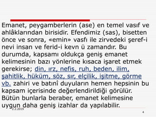 4
2.2.2019
Emanet, peygamberlerin (ase) en temel vasıf ve
ahlâklarından birisidir. Efendimiz (sas), bisetten
önce ve sonra, «emin» vasfı ile zirvedeki şeref-i
nevi insan ve ferid-i kevn ü zamandır. Bu
durumda, kapsamı oldukça geniş emanet
kelimesinin bazı yönlerine kısaca işaret etmek
gerekirse; din, ırz, nefis, ruh, beden, ilim,
şahitlik, hüküm, söz, sır, elçilik, işitme, görme
vb. zahiri ve batınî duyuların hemen hepsinin bu
kapsam içerisinde değerlendirildiği görülür.
Bütün bunlarla beraber, emanet kelimesine
uygun daha geniş izahlar da yapılabilir.
 