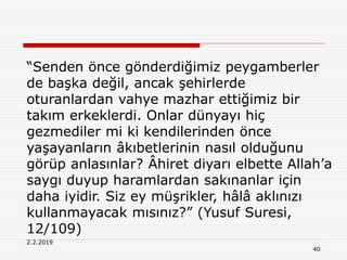 2.2.2019
40
“Senden önce gönderdiğimiz peygamberler
de başka değil, ancak şehirlerde
oturanlardan vahye mazhar ettiğimiz bir
takım erkeklerdi. Onlar dünyayı hiç
gezmediler mi ki kendilerinden önce
yaşayanların âkıbetlerinin nasıl olduğunu
görüp anlasınlar? Âhiret diyarı elbette Allah’a
saygı duyup haramlardan sakınanlar için
daha iyidir. Siz ey müşrikler, hâlâ aklınızı
kullanmayacak mısınız?” (Yusuf Suresi,
12/109)
 
